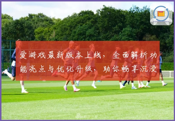 爱游戏最新版本上线，全面解析功能亮点与优化升级，助你畅享沉浸式娱乐体验