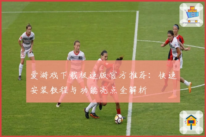 爱游戏下载极速版官方推荐：快速安装教程与功能亮点全解析
