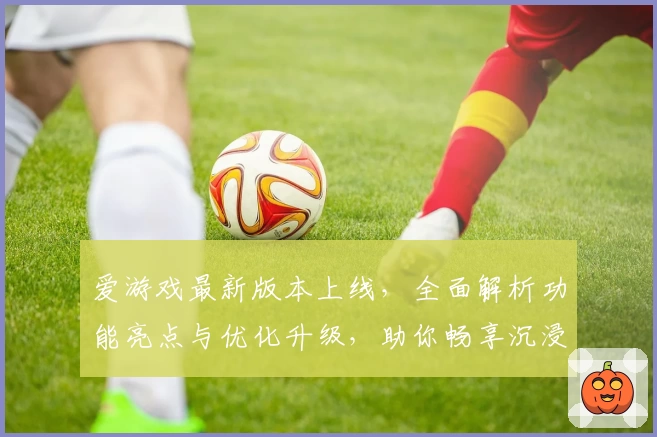 爱游戏最新版本上线，全面解析功能亮点与优化升级，助你畅享沉浸式娱乐体验