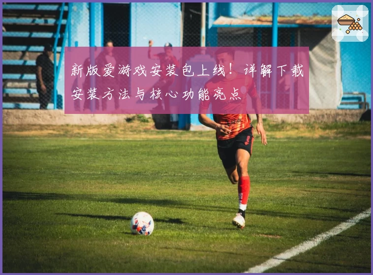 新版爱游戏安装包上线！详解下载安装方法与核心功能亮点