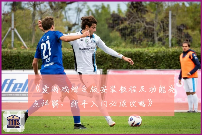 《爱游戏综合版安装教程及功能亮点详解，新手入门必读攻略》