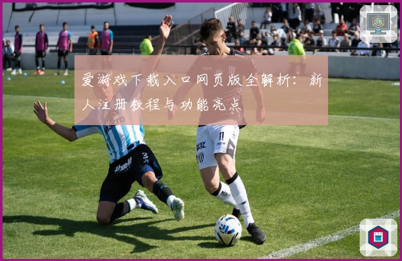 爱游戏下载入口网页版全解析：新人注册教程与功能亮点