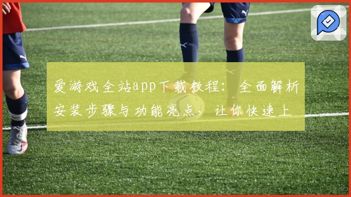 爱游戏全站app下载教程：全面解析安装步骤与功能亮点，让你快速上手