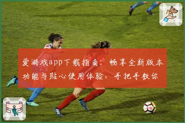 爱游戏app下载指南：畅享全新版本功能与贴心使用体验，手把手教你安装注册轻松上手