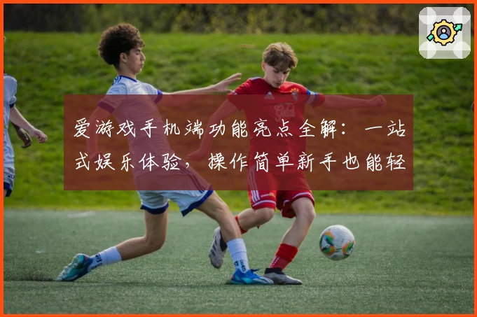 爱游戏手机端功能亮点全解:一站式娱乐体验,操作简单新手也能轻松上手