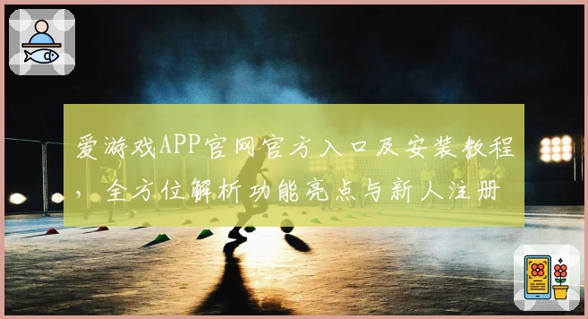 爱游戏APP官网官方入口及安装教程，全方位解析功能亮点与新人注册指南