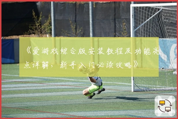 《爱游戏综合版安装教程及功能亮点详解，新手入门必读攻略》