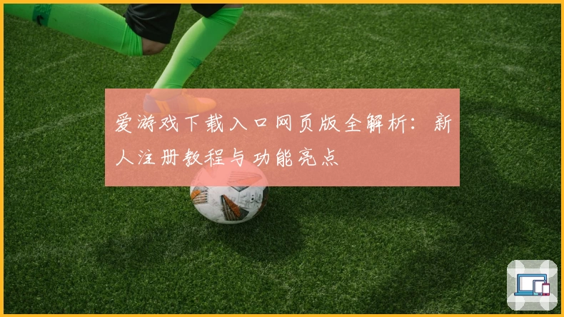 爱游戏下载入口网页版全解析：新人注册教程与功能亮点