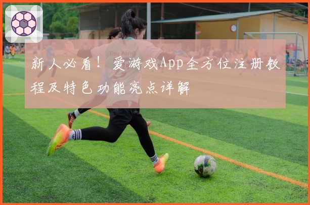 新人必看！爱游戏App全方位注册教程及特色功能亮点详解