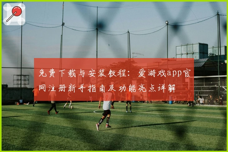 免费下载与安装教程：爱游戏app官网注册新手指南及功能亮点详解