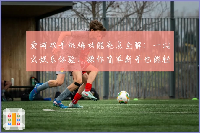 爱游戏手机端功能亮点全解：一站式娱乐体验，操作简单新手也能轻松上手