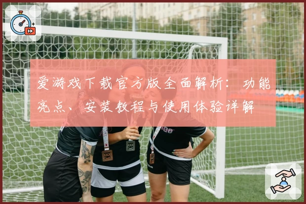 爱游戏下载官方版全面解析:功能亮点、安装教程与使用体验详解