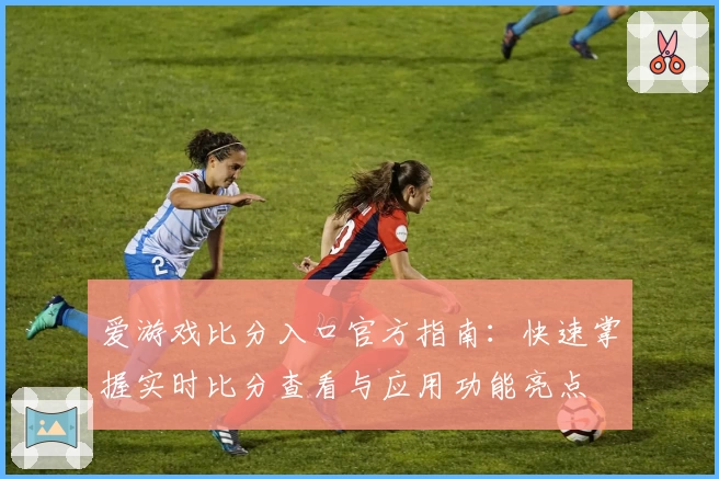 爱游戏比分入口官方指南:快速掌握实时比分查看与应用功能亮点
