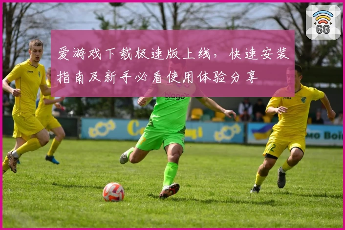爱游戏下载极速版上线，快速安装指南及新手必看使用体验分享