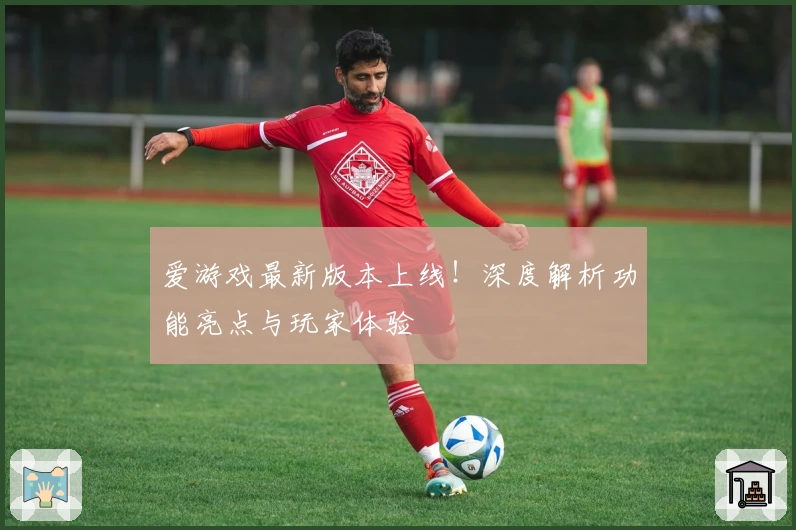 爱游戏最新版本上线！深度解析功能亮点与玩家体验