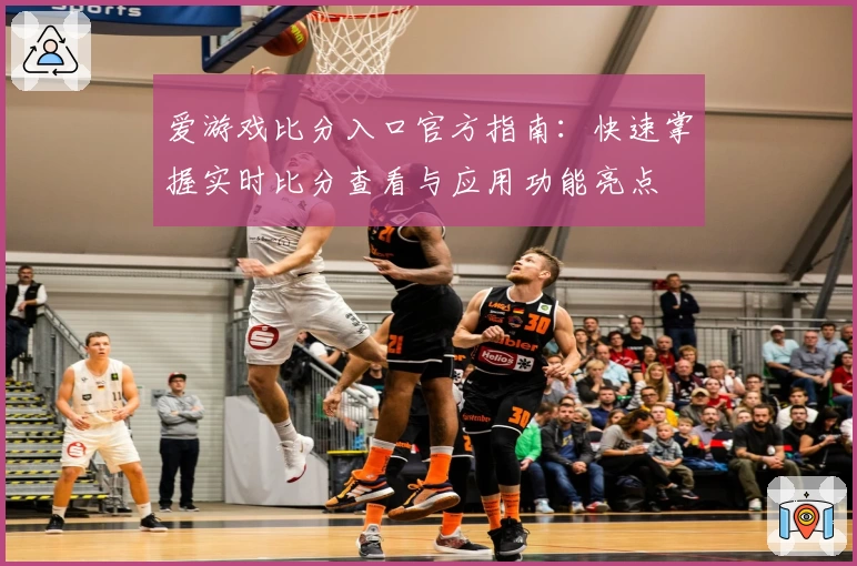 爱游戏比分入口官方指南：快速掌握实时比分查看与应用功能亮点