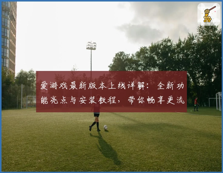爱游戏最新版本上线详解：全新功能亮点与安装教程，带你畅享更流畅的游戏体验