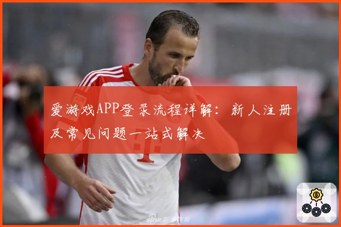 爱游戏APP登录流程详解：新人注册及常见问题一站式解决