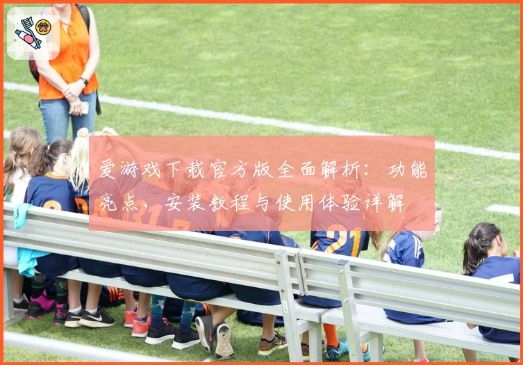 爱游戏下载官方版全面解析：功能亮点、安装教程与使用体验详解